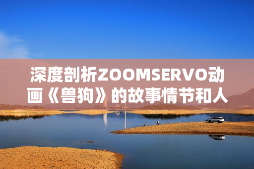 深度剖析ZOOMSERVO动画《兽狗》的故事情节和人物关系