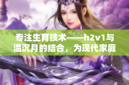 专注生育技术——h2v1与温沉月的结合，为现代家庭带来福音