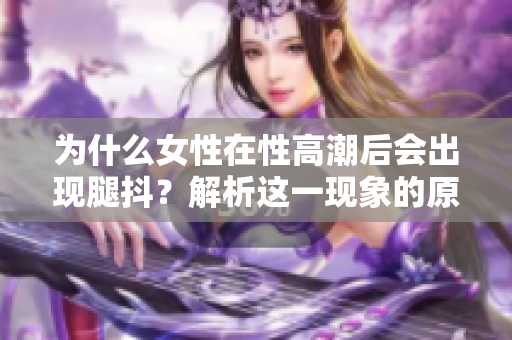 为什么女性在性高潮后会出现腿抖？解析这一现象的原因！