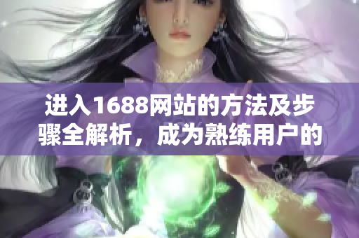 进入1688网站的方法及步骤全解析，成为熟练用户的必备指南