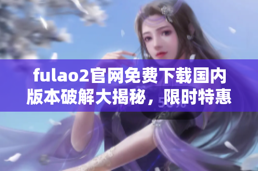 fulao2官网免费下载国内版本破解大揭秘，限时特惠享受