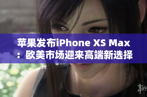 苹果发布iPhone XS Max：欧美市场迎来高端新选择