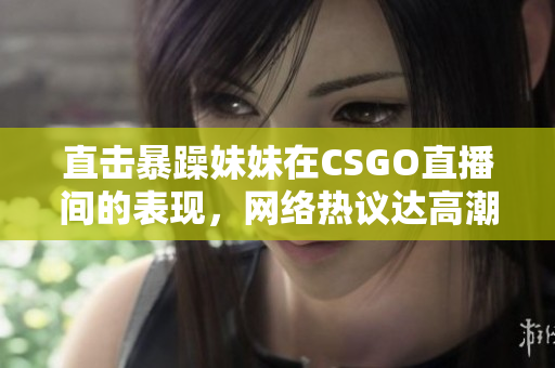 直击暴躁妹妹在CSGO直播间的表现，网络热议达高潮