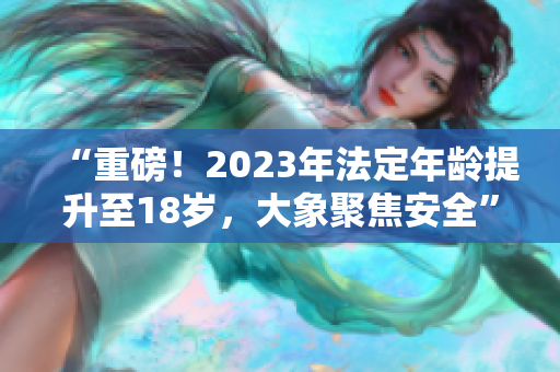 “重磅！2023年法定年龄提升至18岁，大象聚焦安全”