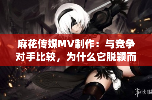 麻花传媒MV制作：与竞争对手比较，为什么它脱颖而出？(1)