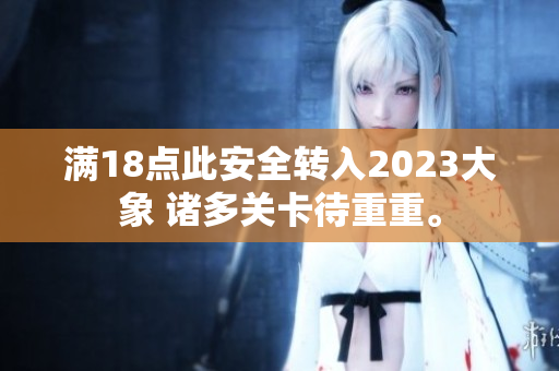 满18点此安全转入2023大象 诸多关卡待重重。