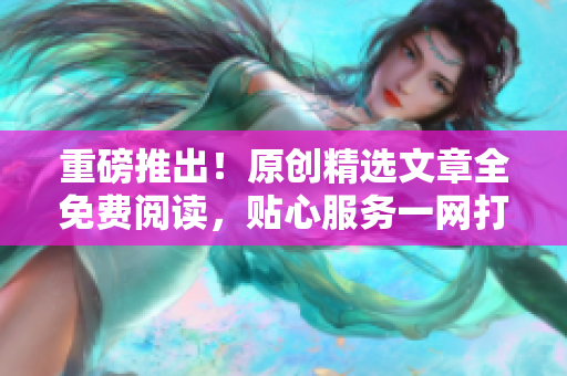 重磅推出！原创精选文章全免费阅读，贴心服务一网打尽！