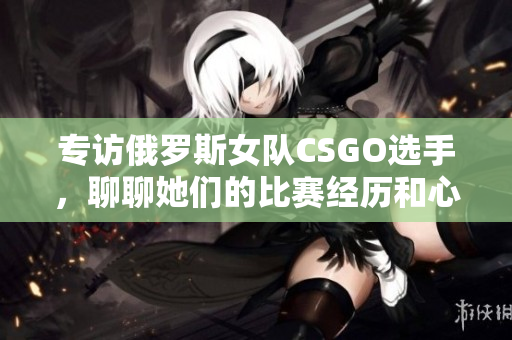 专访俄罗斯女队CSGO选手，聊聊她们的比赛经历和心路历程！