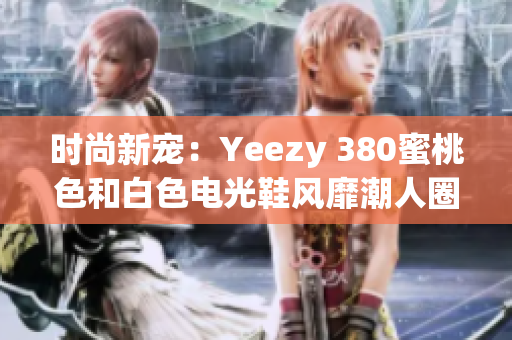 时尚新宠：Yeezy 380蜜桃色和白色电光鞋风靡潮人圈