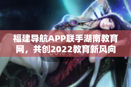 福建导航APP联手湖南教育网，共创2022教育新风向