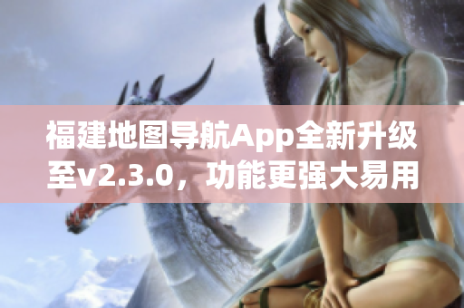 福建地图导航App全新升级至v2.3.0，功能更强大易用