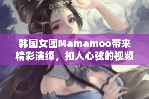 韩国女团Mamamoo带来精彩演绎，扣人心弦的视频！