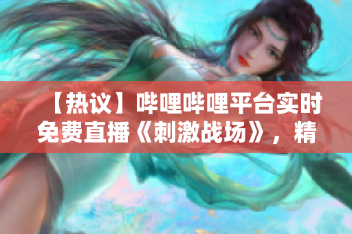 【热议】哔哩哔哩平台实时免费直播《刺激战场》，精彩纷呈，不容错过