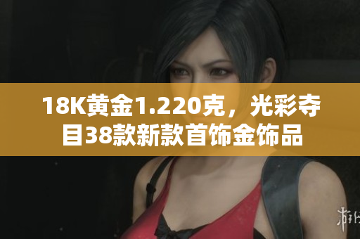 18K黄金1.220克，光彩夺目38款新款首饰金饰品