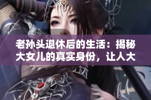 老孙头退休后的生活：揭秘大女儿的真实身份，让人大跌眼镜