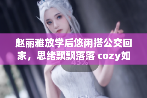 赵丽雅放学后悠闲搭公交回家，思绪飘飘落落 cozy如家