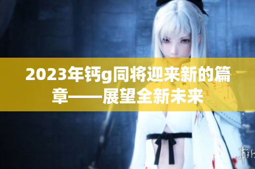 2023年钙g同将迎来新的篇章——展望全新未来