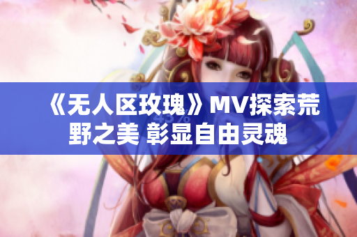 《无人区玫瑰》MV探索荒野之美 彰显自由灵魂