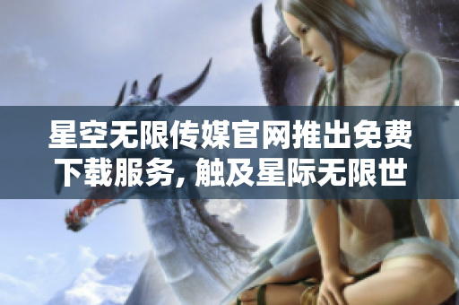 星空无限传媒官网推出免费下载服务, 触及星际无限世界!