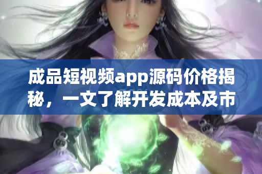 成品短视频app源码价格揭秘，一文了解开发成本及市场行情