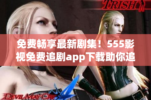 免费畅享最新剧集！555影视免费追剧app下载助你追剧无限！