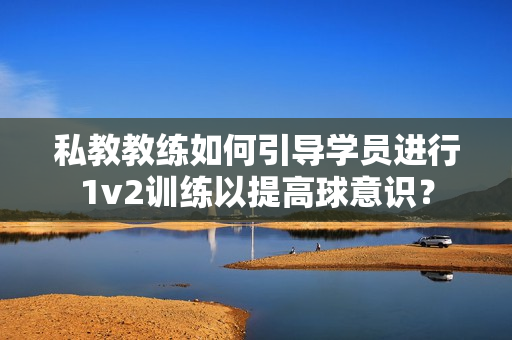 私教教练如何引导学员进行1v2训练以提高球意识？