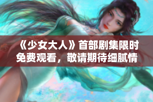 《少女大人》首部剧集限时免费观看，敬请期待细腻情节展现