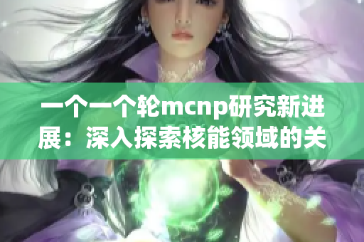 一个一个轮mcnp研究新进展：深入探索核能领域的关键技术