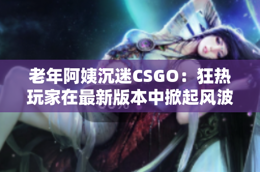 老年阿姨沉迷CSGO：狂热玩家在最新版本中掀起风波