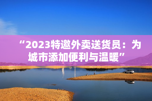 “2023特邀外卖送货员：为城市添加便利与温暖”