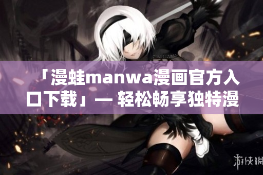 「漫蛙manwa漫画官方入口下载」— 轻松畅享独特漫画精品