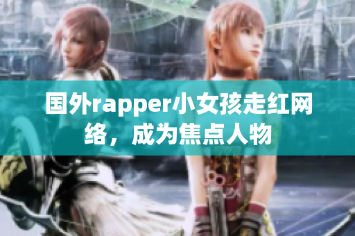 国外rapper小女孩走红网络，成为焦点人物