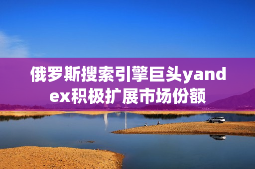 俄罗斯搜索引擎巨头yandex积极扩展市场份额