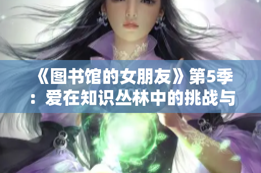 《图书馆的女朋友》第5季：爱在知识丛林中的挑战与成长