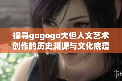 探寻gogogo大但人文艺术创作的历史渊源与文化底蕴