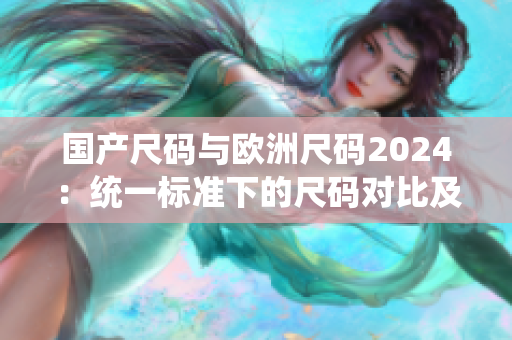 国产尺码与欧洲尺码2024：统一标准下的尺码对比及适配方案