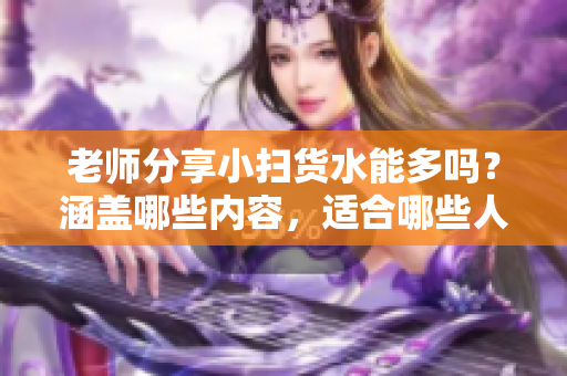 老师分享小扫货水能多吗？涵盖哪些内容，适合哪些人群？