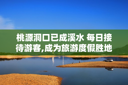 桃源洞口已成溪水 每日接待游客,成为旅游度假胜地