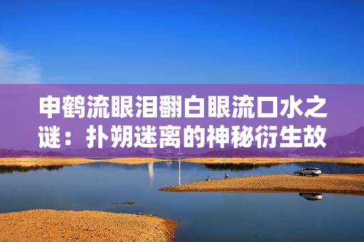 申鹤流眼泪翻白眼流口水之谜：扑朔迷离的神秘衍生故事