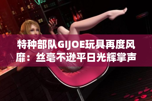 特种部队GIJOE玩具再度风靡：丝毫不逊平日光辉掌声