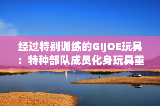 经过特别训练的GIJOE玩具：特种部队成员化身玩具重新命名