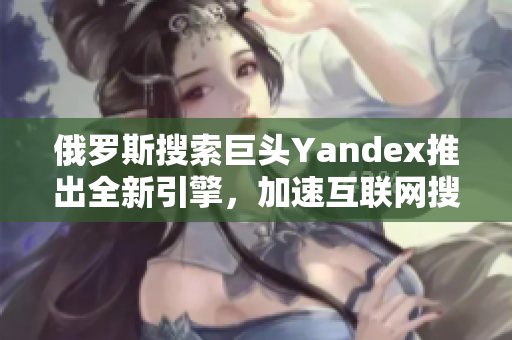 俄罗斯搜索巨头Yandex推出全新引擎，加速互联网搜索体验