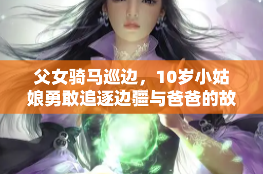 父女骑马巡边，10岁小姑娘勇敢追逐边疆与爸爸的故事