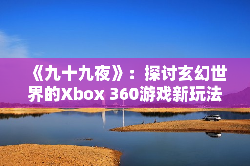 《九十九夜》：探讨玄幻世界的Xbox 360游戏新玩法