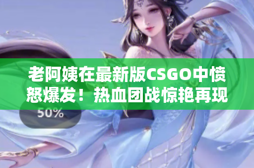 老阿姨在最新版CSGO中愤怒爆发！热血团战惊艳再现！