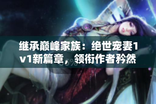 继承巅峰家族：绝世宠妻1v1新篇章，领衔作者矜然