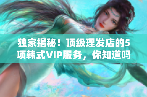 独家揭秘！顶级理发店的5项韩式VIP服务，你知道吗？