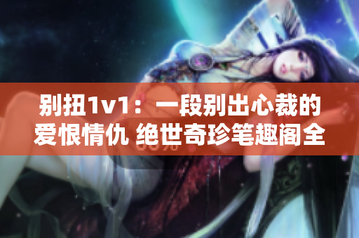 别扭1v1：一段别出心裁的爱恨情仇 绝世奇珍笔趣阁全文免费阅读