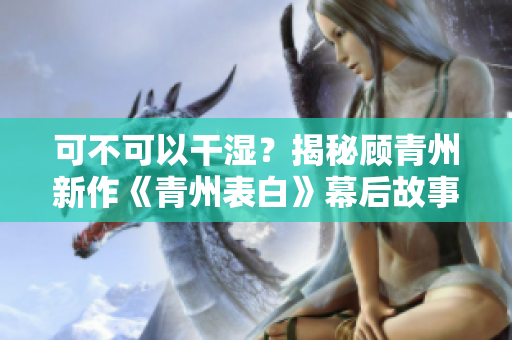 可不可以干湿？揭秘顾青州新作《青州表白》幕后故事