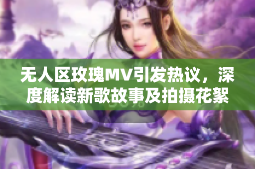 无人区玫瑰MV引发热议，深度解读新歌故事及拍摄花絮